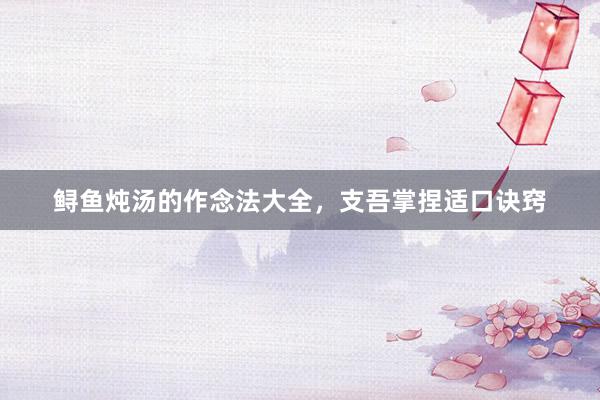 鲟鱼炖汤的作念法大全，支吾掌捏适口诀窍