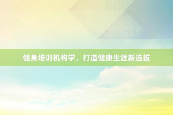 健身培训机构学，打造健康生涯新选拔