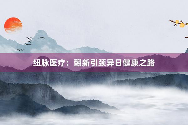 纽脉医疗：翻新引颈异日健康之路